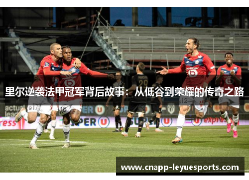 里尔逆袭法甲冠军背后故事:从低谷到荣耀的传奇之路 里尔逆袭法甲冠军背后故事:从低谷到荣耀的传奇之路