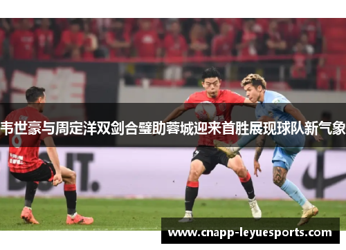 韦世豪与周定洋双剑合璧助蓉城迎来首胜展现球队新气象