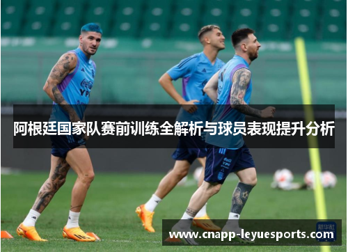 阿根廷国家队赛前训练全解析与球员表现提升分析
