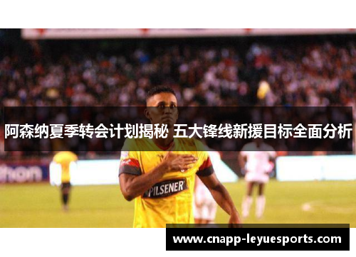 阿森纳夏季转会计划揭秘 五大锋线新援目标全面分析 阿森纳夏季转会计划揭秘 五大锋线新援目标全面分析
