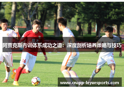 阿贾克斯青训体系成功之道:深度剖析培养策略与技巧 阿贾克斯青训体系成功之道:深度剖析培养策略与技巧