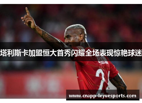 塔利斯卡加盟恒大首秀闪耀全场表现惊艳球迷