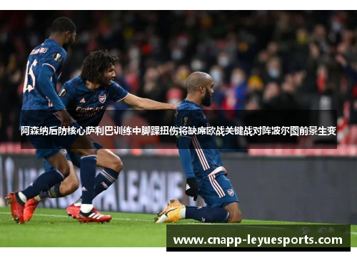 阿森纳后防核心萨利巴训练中脚踝扭伤将缺席欧战关键战对阵波尔图前景生变